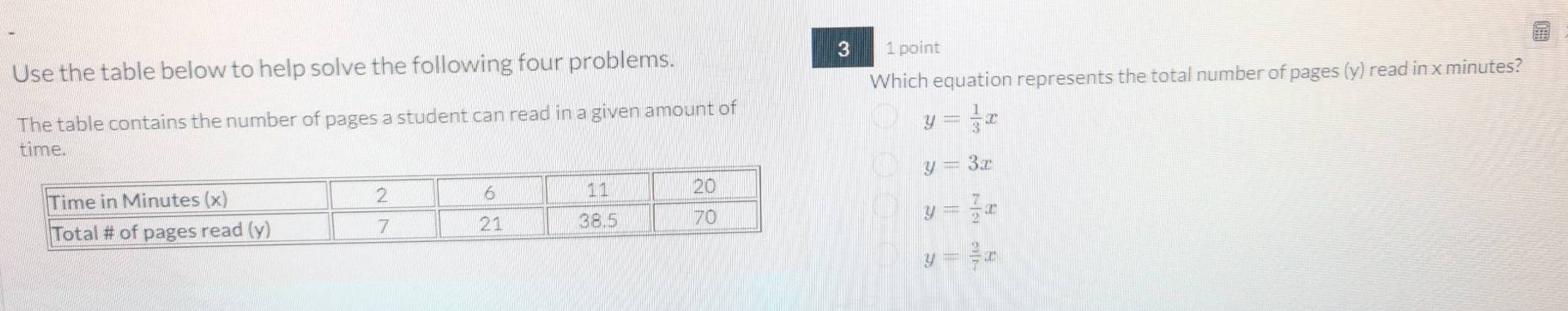 Use the table below to help solve the following four problems.
3 1 point
Which equation represents the total number of pages (y) read in x minutes?
The table contains the number of pages a student can read in a given amount of
y= 1/3 x
time.
y=3x
y= 7/2 x
y= 2/7 x