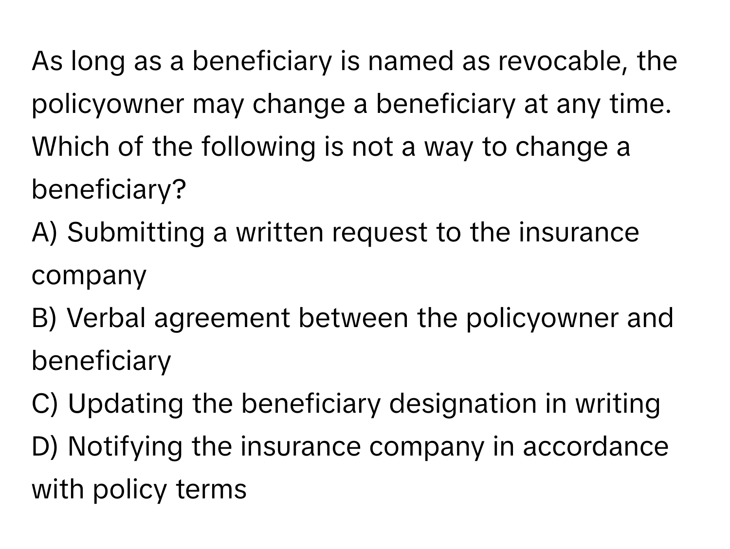 As long as a beneficiary is named as revocable, the policyowner may change a beneficiary at any time. Which of the following is not a way to change a beneficiary?

A) Submitting a written request to the insurance company
B) Verbal agreement between the policyowner and beneficiary
C) Updating the beneficiary designation in writing
D) Notifying the insurance company in accordance with policy terms