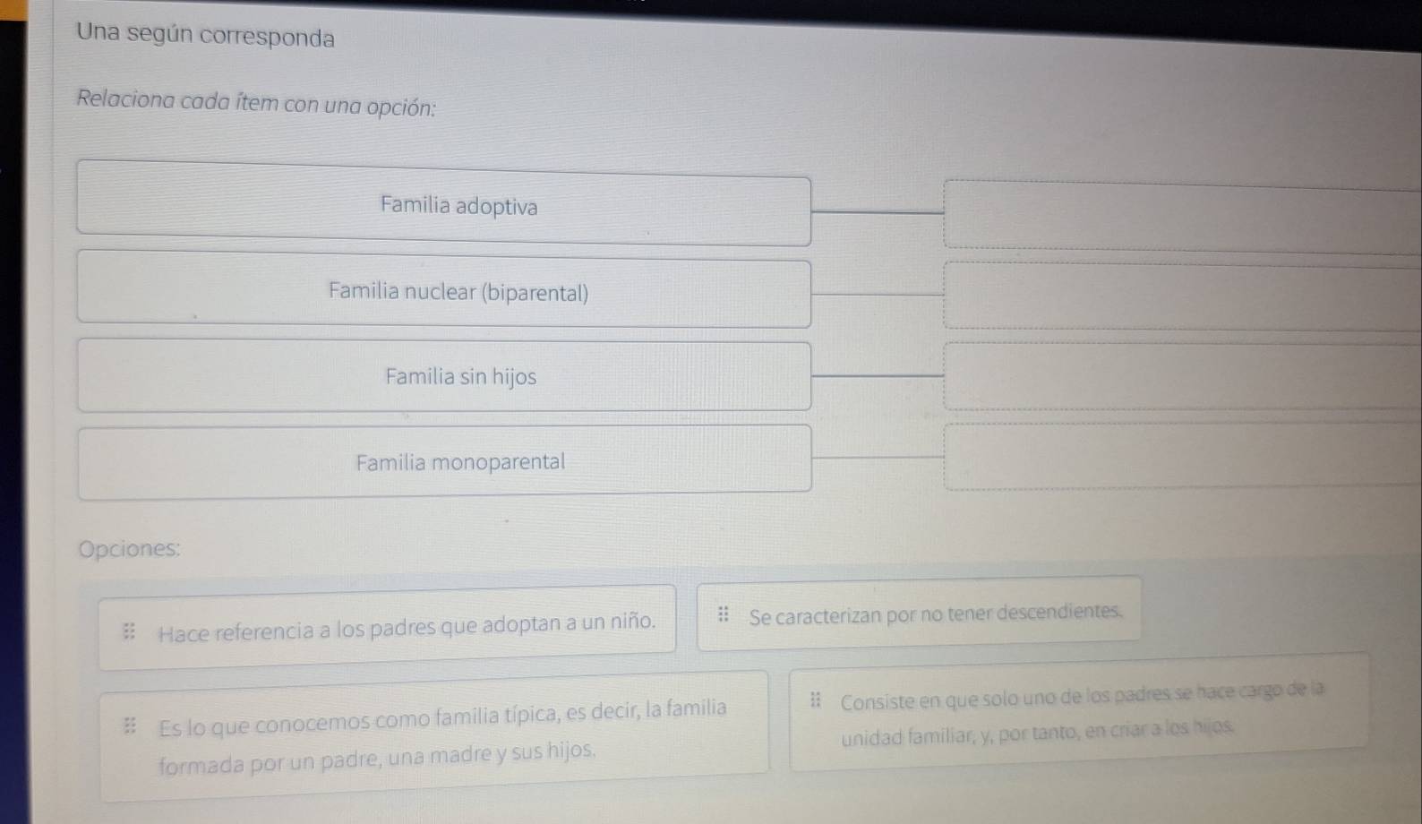 Una según corresponda 
Relaciona cada ítem con una opción: 
Familia adoptiva 
Familia nuclear (biparental) 
Familia sin hijos 
Familia monoparental 
Opciones: 
Hace referencia a los padres que adoptan a un niño. Se caracterizan por no tener descendientes. 
Es lo que conocemos como familia típica, es decir, la familia Consiste en que solo uno de los padres se hace cargo de la 
formada por un padre, una madre y sus hijos. unidad familiar, y, por tanto, en criar a los hijos.