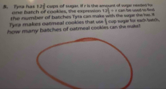 Tyra has 12 2/3  cups of sugar. If r is the amount of sugar needed for 
one batch of cookies, the expression 12 2/3 / r can be used to find 
the number of batches Tyra can make with the sugar she has. If 
Tyra makes oatmeal cookies that use  2/3  cup sugar for each batch, 
how many batches of oatmeal cookies can she make?