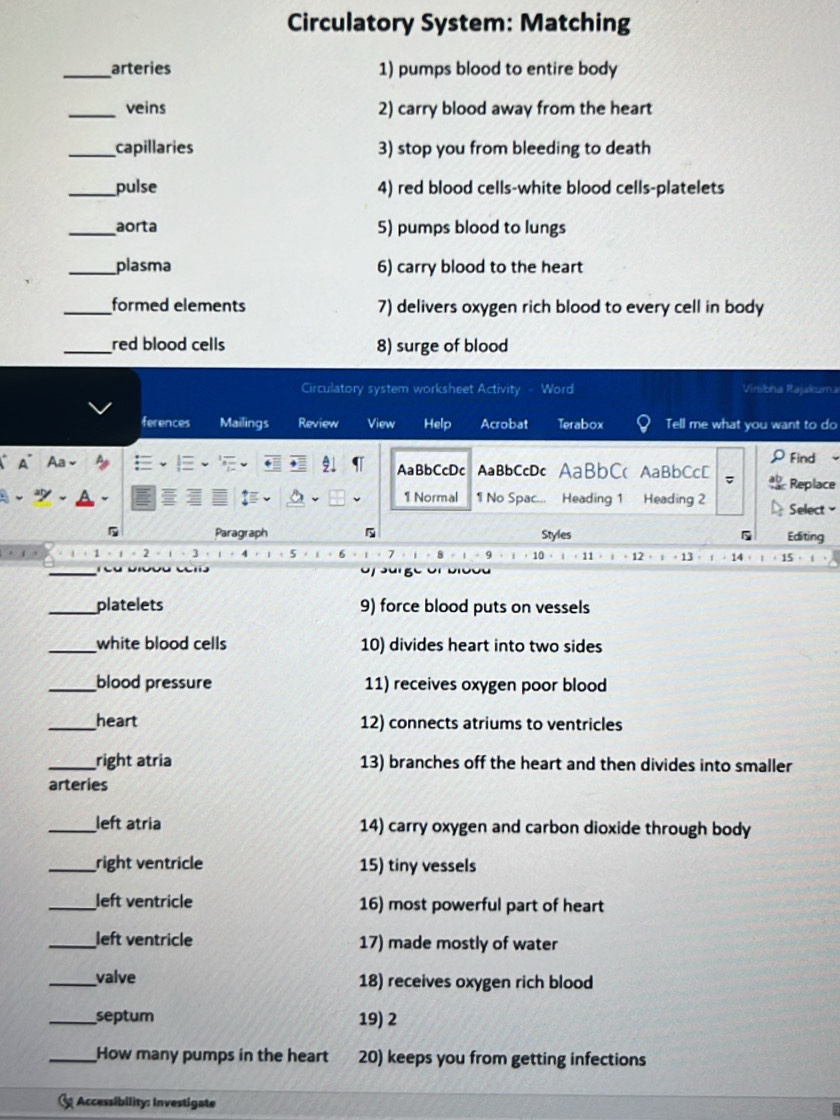 Circulatory System: Matching 
_arteries 1) pumps blood to entire body 
_veins 2) carry blood away from the heart 
_capillaries 3) stop you from bleeding to death 
_pulse 4) red blood cells-white blood cells-platelets 
_aorta 5) pumps blood to lungs 
_plasma 6) carry blood to the heart 
_formed elements 7) delivers oxygen rich blood to every cell in body 
_red blood cells 8) surge of blood 
Circulatory system worksheet Activity - Word Vinibha Rajakuma 
ferences Mailings Review View Help Acrobat Terabox Tell me what you want to do 
Aa、 
ρFind 
AaBbCcDc AaBbCcDc AaBbC( AaBbCcD ab Replace 
1 Normal 1 No Spac... Heading 1 Heading 2 Select 
5 Paragraph 5 Styles Editing
1 2 。 1 、 3 4 5 6 7 。 8 1 - 9 10 11 12 · 13
_ 
_platelets 9) force blood puts on vessels 
_white blood cells 10) divides heart into two sides 
_blood pressure 11) receives oxygen poor blood 
_heart 12) connects atriums to ventricles 
_right atria 13) branches off the heart and then divides into smaller 
arteries 
_left atria 14) carry oxygen and carbon dioxide through body 
_right ventricle 15) tiny vessels 
_left ventricle 16) most powerful part of heart 
_left ventricle 17) made mostly of water 
_valve 18) receives oxygen rich blood 
_septum 19) 2
_How many pumps in the heart 20) keeps you from getting infections 
Accessibility: Investigate