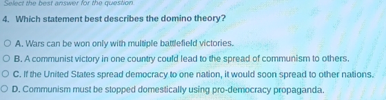 Select the best answer for the question.
4. Which statement best describes the domino theory?
A. Wars can be won only with multiple battlefield victories.
B. A communist victory in one country could lead to the spread of communism to others.
C. If the United States spread democracy to one nation, it would soon spread to other nations.
D. Communism must be stopped domestically using pro-democracy propaganda.