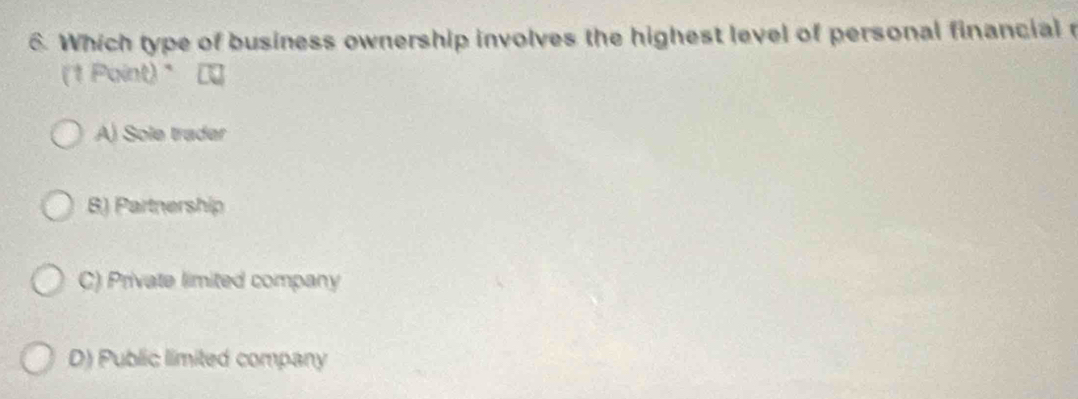 Which type of business ownership involves the highest level of personal financial 
(1 Point)
A) Sole trader
B) Partnership
C) Private limited company
D) Public limited company