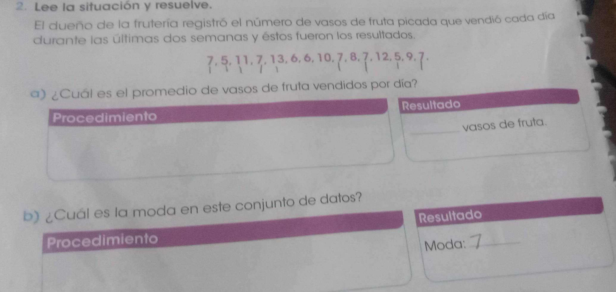 Lee la situación y resuelve. 
El dueño de la frutería registró el número de vasos de fruta picada que vendió cada día 
durante las últimas dos semanas y éstos fueron los resultados.
7, 5, 11, 7, 13, 6, 6, 10, 7, 8, 7, 12, 5, 9, 7. 

a) ¿Cuál es el promedio de vasos de fruta vendidos por día? 
Resultado 
Procedimiento 
_vasos de fruta. 
b)¿Cuál es la moda en este conjunto de datos? 
Resultado 
Procedimiento 
Moda:_