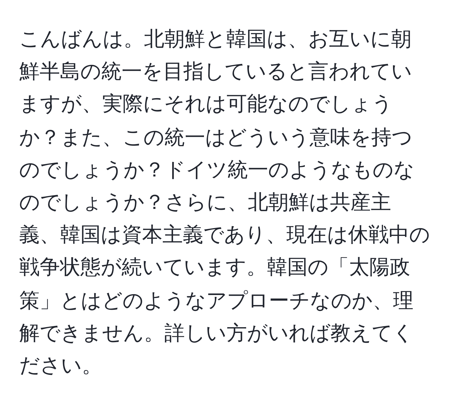 こんばんは。北朝鮮と韓国は、お互いに朝鮮半島の統一を目指していると言われていますが、実際にそれは可能なのでしょうか？また、この統一はどういう意味を持つのでしょうか？ドイツ統一のようなものなのでしょうか？さらに、北朝鮮は共産主義、韓国は資本主義であり、現在は休戦中の戦争状態が続いています。韓国の「太陽政策」とはどのようなアプローチなのか、理解できません。詳しい方がいれば教えてください。