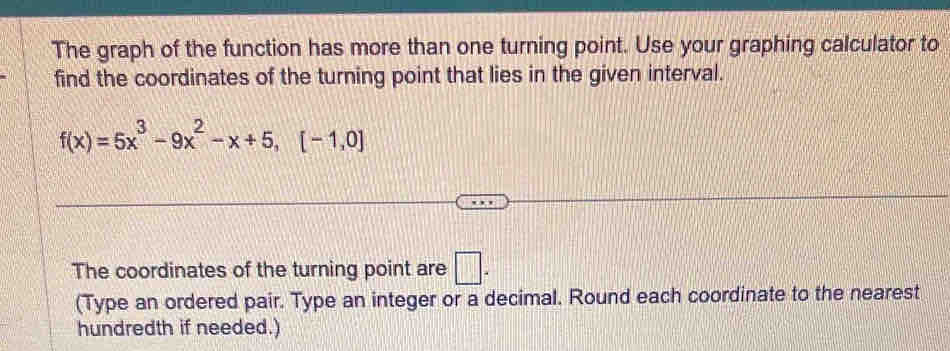 The graph of the function has more than one turning point. Use your graphing calculator to 
find the coordinates of the turning point that lies in the given interval.
f(x)=5x^3-9x^2-x+5,[-1,0]
The coordinates of the turning point are □ . 
(Type an ordered pair. Type an integer or a decimal. Round each coordinate to the nearest 
hundredth if needed.)