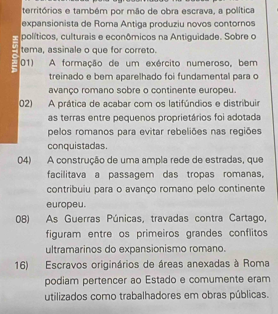 territórios e também por mão de obra escrava, a política
expansionista de Roma Antiga produziu novos contornos
políticos, culturais e econômicos na Antiguidade. Sobre o
tema, assinale o que for correto.
01) A formação de um exército numeroso, bem
treinado e bem aparelhado foi fundamental para o
avanço romano sobre o continente europeu.
02) A prática de acabar com os latifúndios e distribuir
as terras entre pequenos proprietários foi adotada
pelos romanos para evitar rebeliões nas regiões
conquistadas.
04) A construção de uma ampla rede de estradas, que
facilitava a passagem das tropas romanas,
contribuiu para o avanço romano pelo continente
europeu.
08) As Guerras Púnicas, travadas contra Cartago,
figuram entre os primeiros grandes conflitos
ultramarinos do expansionismo romano.
16) Escravos originários de áreas anexadas à Roma
podiam pertencer ao Estado e comumente eram
utilizados como trabalhadores em obras públicas.