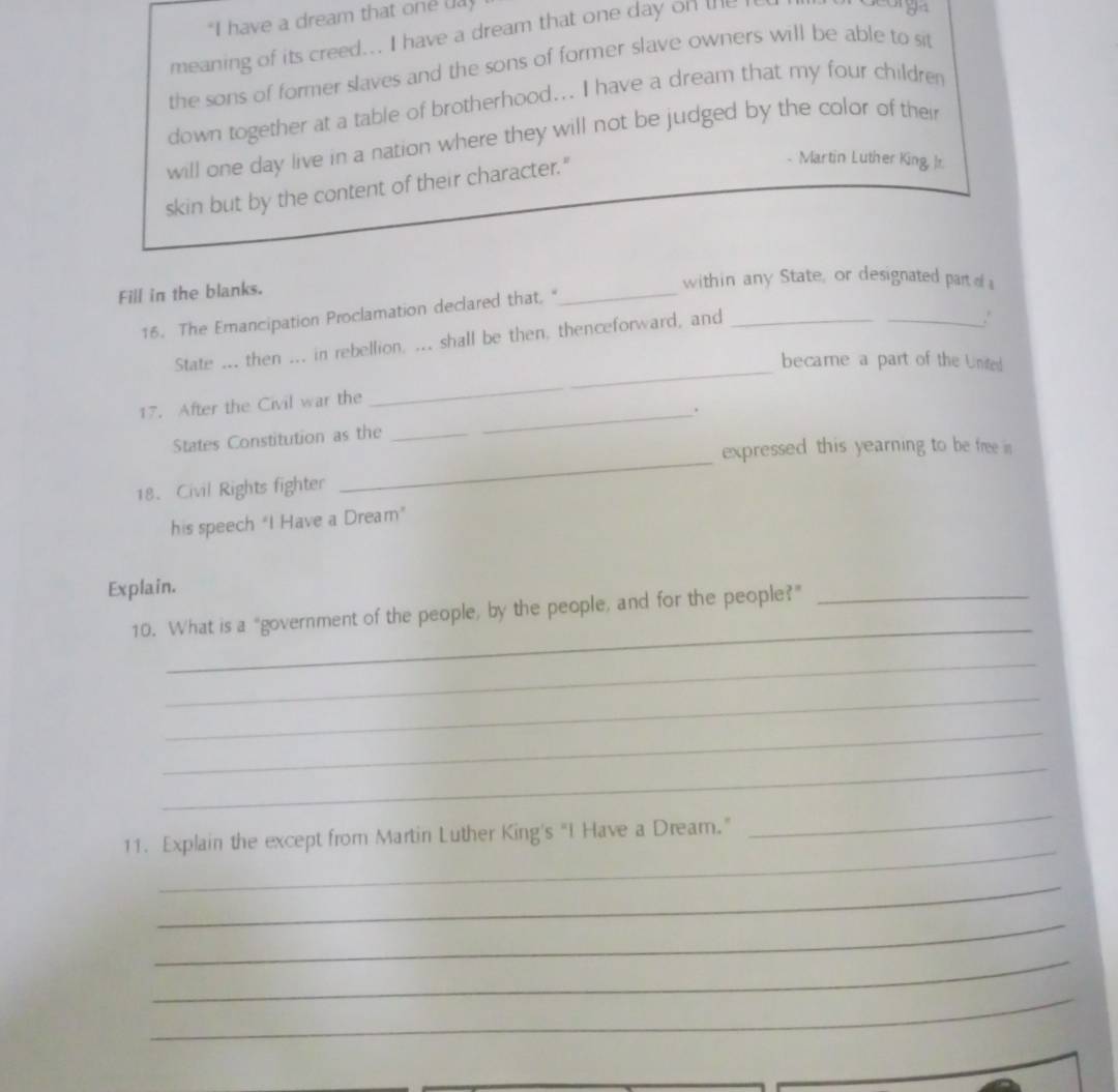 "I have a dream that one ua 
meaning of its creed... I have a dream that one day on the 
' 94 
the sons of former slaves and the sons of former slave owners will be able to sit 
down together at a table of brotherhood... I have a dream that my four children 
will one day live in a nation where they will not be judged by the color of their 
skin but by the content of their character." 
Martin Luther King, Ir. 
Fill in the blanks. 
within any State, or designated part s 
16. The Emancipation Proclamation declared that, " 
_ 
_ 
State ... then ... in rebellion, ... shall be then, thenceforward, and_ 
_. 
became a part of the United 
17. After the Civil war the 
_ 
States Constitution as the _. 
expressed this yearning to be free in 
18. Civil Rights fighter 
his speech “I Have a Dream” 
Explain. 
_ 
10. What is a "government of the people, by the people, and for the people?”_ 
_ 
_ 
_ 
_ 
_ 
11. Explain the except from Martin Luther King's "I Have a Dream." 
_ 
_ 
_ 
_ 
_
