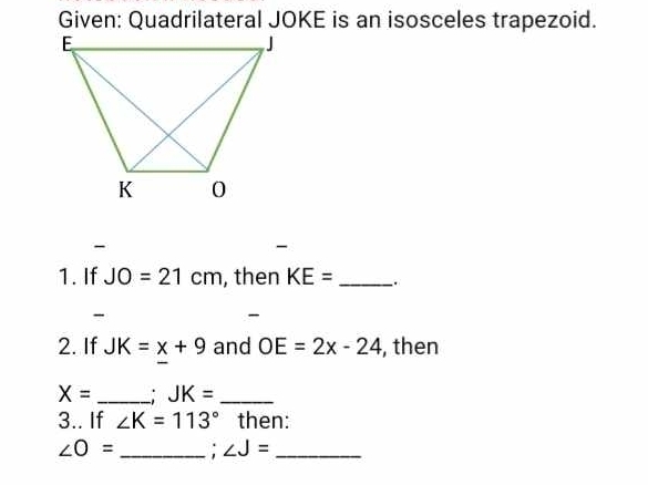 Given: Quadrilateral JOKE is an isosceles trapezoid. 
- 
1. If JO=21cm , then KE= _ 
- 
- 
2. If JK=x+9 and OE=2x-24 , then
X= _ JK= _ 
3.. If ∠ K=113° then:
∠ O= _: ∠ J= _