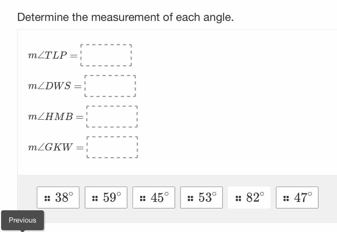 Determine the measurement of each angle.
m∠ TLP=□
m∠ DWS=□
m∠ HMB=□
m∠ GKW=□
38° 59° 45° 53° :: 82° - 47°
Previous