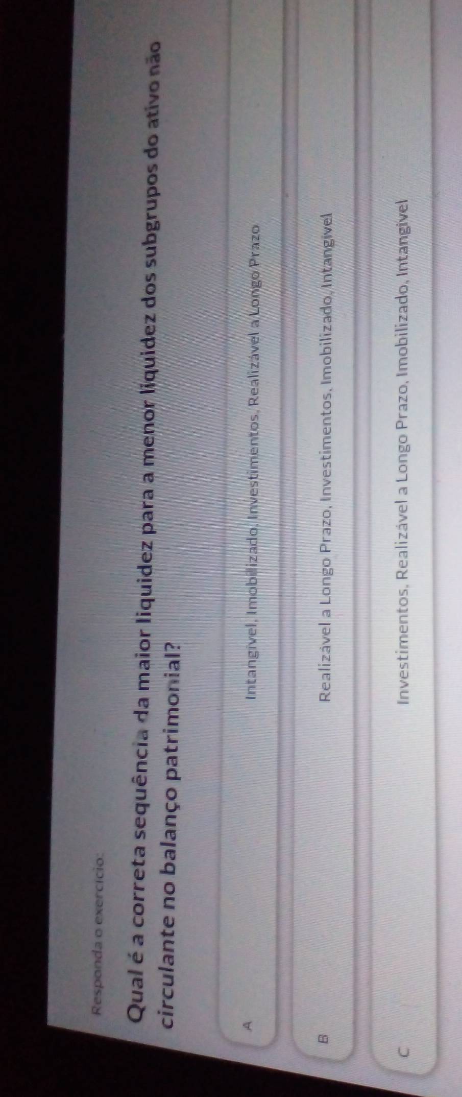 Responda o exercício:
Qual é a correta sequência da maior liquidez para a menor liquidez dos subgrupos do ativo não
circulante no balanço patrimonial?
A Intangivel, Imobilizado, Investimentos, Realizável a Longo Prazo
B Realizável a Longo Prazo, Investimentos, Imobilizado, Intangível
C Investimentos, Realizável a Longo Prazo, Imobilizado, Intangivel