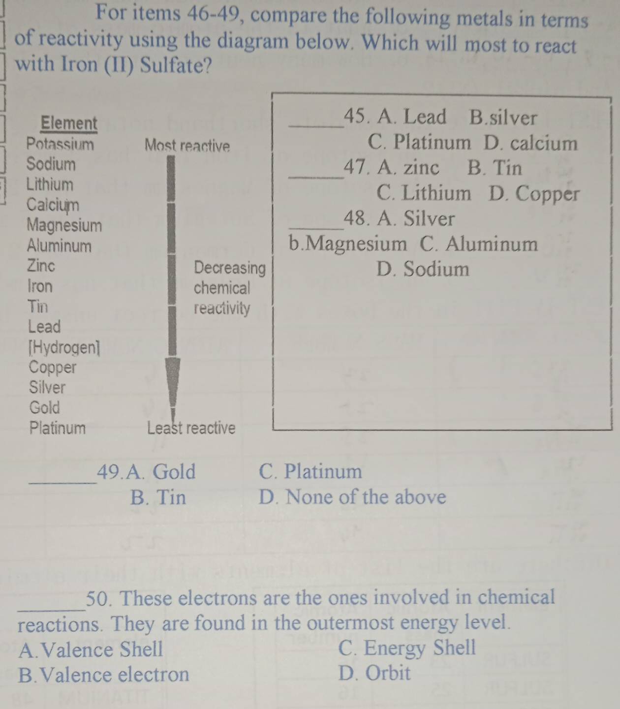 For items 46-49, compare the following metals in terms
of reactivity using the diagram below. Which will most to react
with Iron (II) Sulfate?
Element
_45. A. Lead B.silver
Potassium Most reactive
C. Platinum D. calcium
Sodium _47. A. zinc B. Tin
Lithium
C. Lithium D. Copper
Calcium
Magnesium
_48. A. Silver
Aluminum b.Magnesium C. Aluminum
Zinc Decreasing D. Sodium
Iron chemical
Tin reactivity
Lead
[Hydrogen]
Copper
Silver
Gold
Platinum Least reactive
_
49.A. Gold C. Platinum
B. Tin D. None of the above
_
50. These electrons are the ones involved in chemical
reactions. They are found in the outermost energy level.
A.Valence Shell C. Energy Shell
B.Valence electron D. Orbit