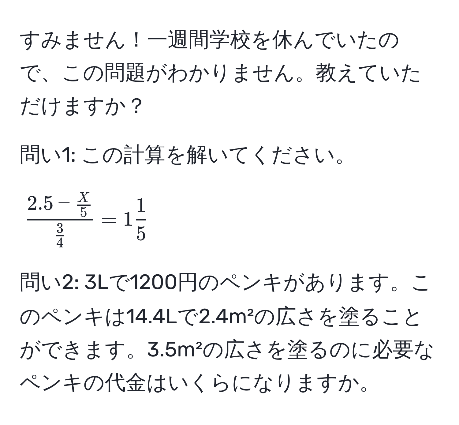 すみません！一週間学校を休んでいたので、この問題がわかりません。教えていただけますか？  

問い1: この計算を解いてください。  
[
frac2.5 -  X/5  3/4  = 1  1/5 
]  

問い2: 3Lで1200円のペンキがあります。このペンキは14.4Lで2.4m²の広さを塗ることができます。3.5m²の広さを塗るのに必要なペンキの代金はいくらになりますか。