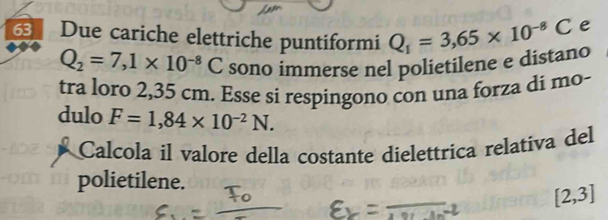 Due cariche elettriche puntiformi Q_1=3,65* 10^(-8)C
e
Q_2=7,1* 10^(-8)C sono immerse nel polietilene e distano 
tra loro 2,35 cm. Esse si respingono con una forza di mo- 
dulo F=1,84* 10^(-2)N. 
Calcola il valore della costante dielettrica relativa del 
polietilene.
[2,3]