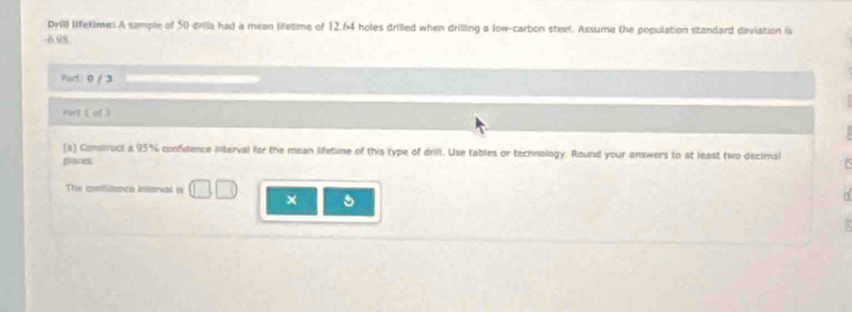 DrIl) lfet)me: A sample of 50 drilla had a mean lifetime of 12.64 holes drilled when drilling a low-carbon steel. Assume the population standard deviation is
6.98. 
Part: 0 / 3 
Part 1 of 3 
(a) Construct a 95% confidence interval for the mean lifetime of this type of drill. Use tables or technology. Round your answers to at least two decimal 
places 
The contiaence interval is