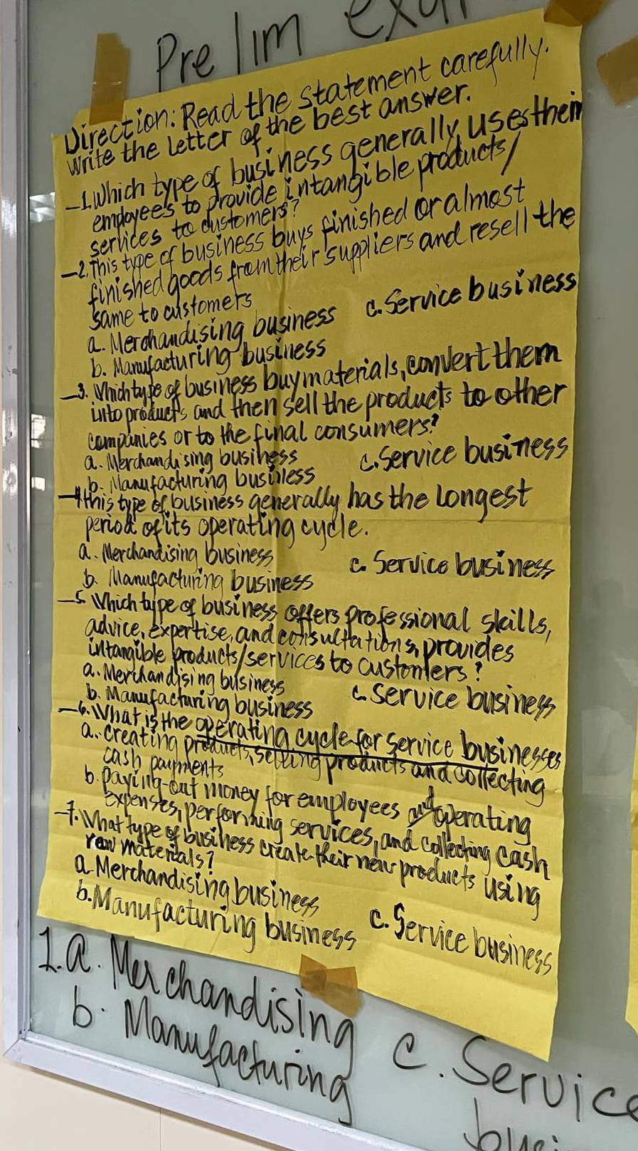 Prelim exu
Virection: Read the statement carefully.
Write the letter of the best answer.
LWhich type of business generally uses them
employees to provide intangible products
serlices to dustomers?
7. This type of business buys finished oralmest
finished goods from their suppliers and resell the
same to cistomers
a. Merchandusing ousiness C. Service business
6. Manufacturing business
3. Whidh typeok business buymaterials, convert them
into produces and then sell the products to other
companies or to the final consumers?
a. Merchandising business C. Service business
6. Nanufacturing busilless
Whis type of business generally has the longest
period its operating cycle.
a. Merchandising business C. Service business
6. Manufacturing business
5. Which taype of business coffers professional skills,
advice, expertise, and consultations, provides
intangible products /services to custonlers?
a. Merchandising business a service business
b. Manufacturing business
6. What is the operating cycle for service businesses
a. creating oei
cash paurents
b payiling tut roney for cmployees aperating
expenses, perfori hing services, and colleching eash
7. What hype business creak their new preduets using rew matenials?
a Merchandising business
6. Wanufacturing business
C. Service business
Ia chandising e. Service
6 : Manusaahuiong
hian