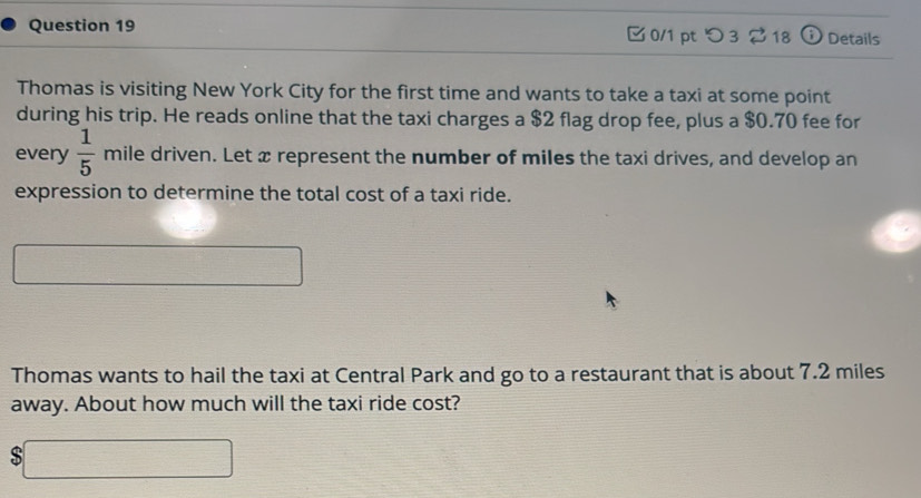 つ 3 ⇄ 18 ⓘ Details 
Thomas is visiting New York City for the first time and wants to take a taxi at some point 
during his trip. He reads online that the taxi charges a $2 flag drop fee, plus a $0.70 fee for 
every  1/5  mile driven. Let x represent the number of miles the taxi drives, and develop an 
expression to determine the total cost of a taxi ride. 
□  x_-x 
Thomas wants to hail the taxi at Central Park and go to a restaurant that is about 7.2 miles
away. About how much will the taxi ride cost?
$□