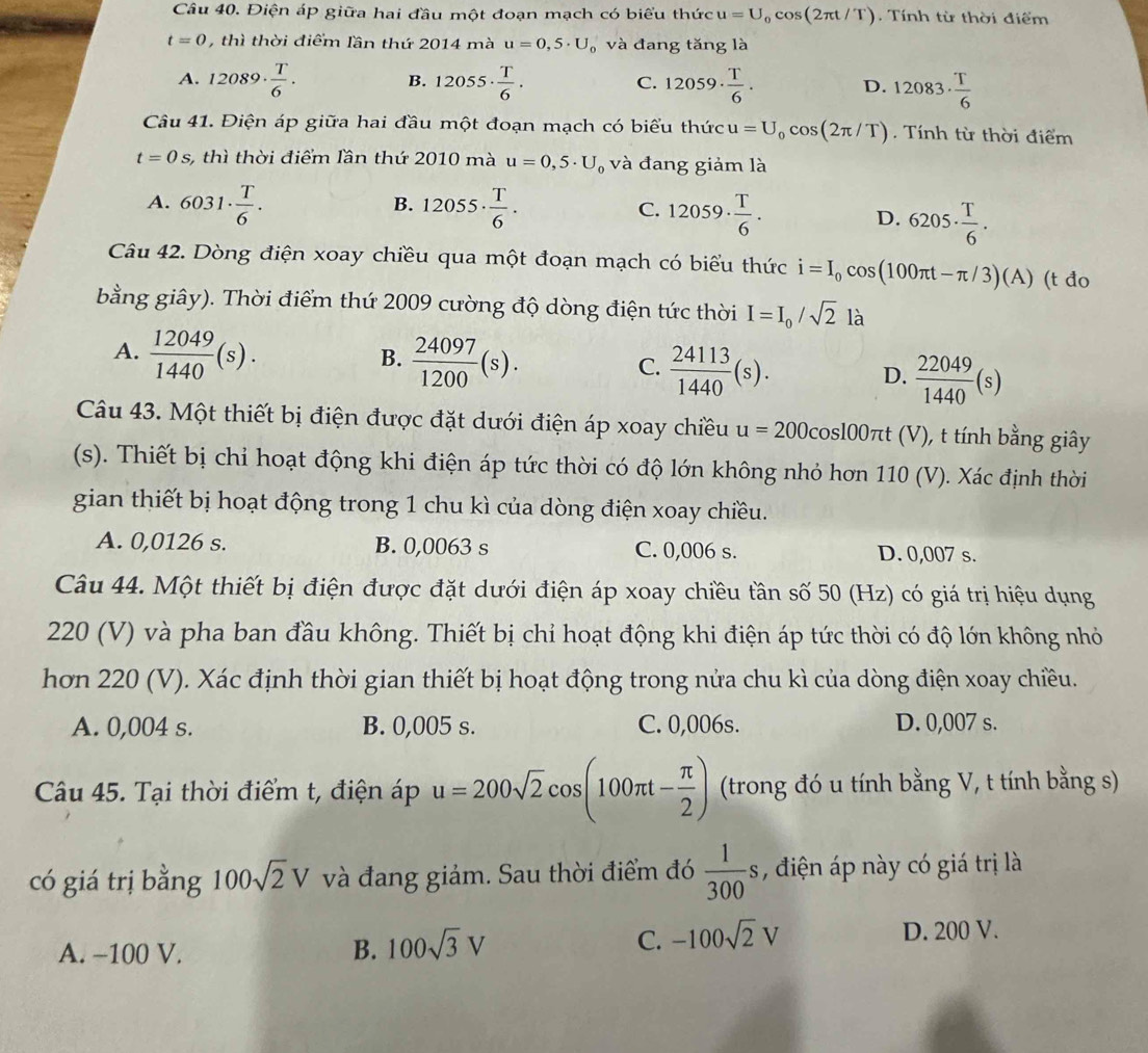 Điện áp giữa hai đầu một đoạn mạch có biểu thức u=U_0cos (2π t/T). Tính từ thời điểm
t=0 , thì thời điểm lần thứ 2014 mà u=0,5· U_0 và đang tăng là
A. 12089·  T/6 . 12055·  T/6 . 12059·  T/6 . D. 12083·  T/6 
B.
C.
Câu 41. Điện áp giữa hai đầu một đoạn mạch có biểu thức u=U_0cos (2π /T) Tnh từ thời điểm
t=0s, , thì thời điểm lần thứ 2010 mà u=0,5· U_0 và đang giảm là
B.
A. 6031·  T/6 . 12055·  T/6 . 12059·  T/6 . D. 6205·  T/6 .
C.
Câu 42. Dòng điện xoay chiều qua một đoạn mạch có biểu thức i=I_0cos (100π t-π /3)(A) (t đo
bằng giây). Thời điểm thứ 2009 cường độ dòng điện tức thời I=I_0/sqrt(2) là
B.
A.  12049/1440 (s).  24097/1200 (s).  24113/1440 (s). D.  22049/1440 (s)
C.
Câu 43. Một thiết bị điện được đặt dưới điện áp xoay chiều u=200c co sl00 πt (V), t tính bằng giây
(s). Thiết bị chỉ hoạt động khi điện áp tức thời có độ lớn không nhỏ hơn 110 (V). Xác định thời
gian thiết bị hoạt động trong 1 chu kì của dòng điện xoay chiều.
A. 0,0126 s. B. 0,0063 s C. 0,006 s. D. 0,007 s.
Câu 44. Một thiết bị điện được đặt dưới điện áp xoay chiều tần số 50 (Hz) có giá trị hiệu dụng
220 (V) và pha ban đầu không. Thiết bị chỉ hoạt động khi điện áp tức thời có độ lớn không nhỏ
hơn 220 (V). Xác định thời gian thiết bị hoạt động trong nửa chu kì của dòng điện xoay chiều.
A. 0,004 s. B. 0,005 s. C. 0,006s. D. 0,007 s.
Câu 45. Tại thời điểm t, điện áp u=200sqrt(2)cos (100π t- π /2 ) (trong đó u tính bằng V, t tính bằng s)
có giá trị bằng 100sqrt(2)V và đang giảm. Sau thời điểm đó  1/300 s , điện áp này có giá trị là
A. −100 V. B. 100sqrt(3)V
C. -100sqrt(2)V
D. 200 V.