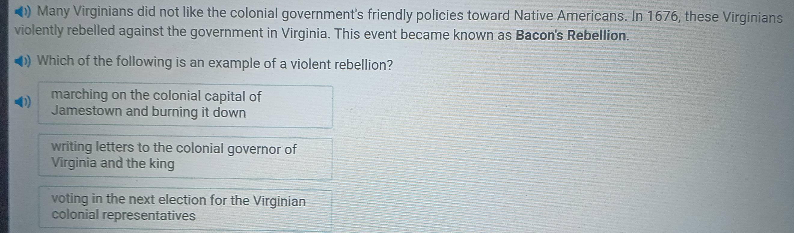 ) Many Virginians did not like the colonial government's friendly policies toward Native Americans. In 1676, these Virginians
violently rebelled against the government in Virginia. This event became known as Bacon's Rebellion.
) Which of the following is an example of a violent rebellion?
marching on the colonial capital of
Jamestown and burning it down
writing letters to the colonial governor of
Virginia and the king
voting in the next election for the Virginian
colonial representatives