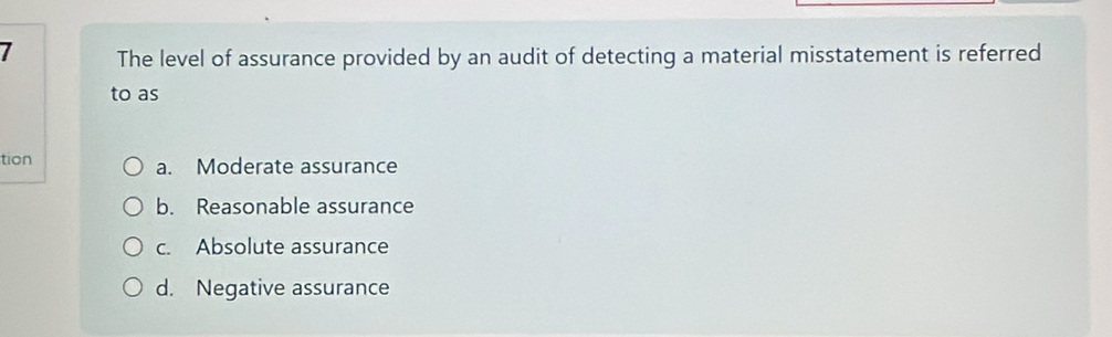 The level of assurance provided by an audit of detecting a material misstatement is referred
to as
tion a. Moderate assurance
b. Reasonable assurance
c. Absolute assurance
d. Negative assurance