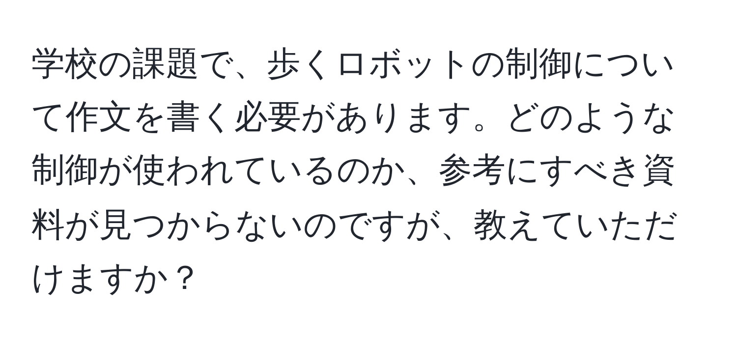 学校の課題で、歩くロボットの制御について作文を書く必要があります。どのような制御が使われているのか、参考にすべき資料が見つからないのですが、教えていただけますか？