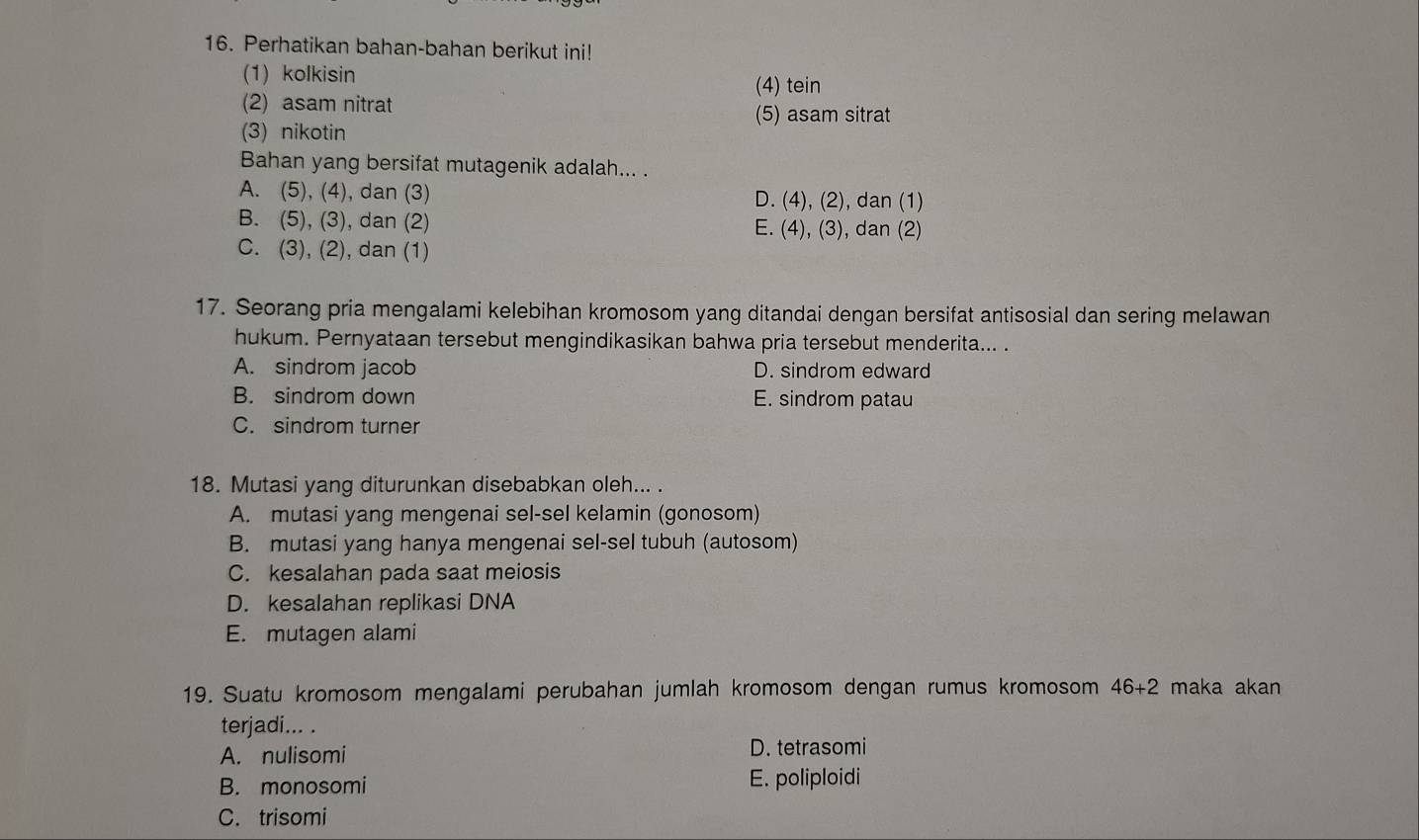 Perhatikan bahan-bahan berikut ini!
(1) kolkisin
(4) tein
(2) asam nitrat
(5) asam sitrat
(3) nikotin
Bahan yang bersifat mutagenik adalah... .
A. (5), (4), dan (3) D. (4), (2), dan (1)
B. (5), (3), dan (2) E. (4), (3), dan (2)
C. (3), (2), dan (1)
17. Seorang pria mengalami kelebihan kromosom yang ditandai dengan bersifat antisosial dan sering melawan
hukum. Pernyataan tersebut mengindikasikan bahwa pria tersebut menderita... .
A. sindrom jacob D. sindrom edward
B. sindrom down E. sindrom patau
C. sindrom turner
18. Mutasi yang diturunkan disebabkan oleh... .
A. mutasi yang mengenai sel-sel kelamin (gonosom)
B. mutasi yang hanya mengenai sel-sel tubuh (autosom)
C. kesalahan pada saat meiosis
D. kesalahan replikasi DNA
E. mutagen alami
19. Suatu kromosom mengalami perubahan jumlah kromosom dengan rumus kromosom 46+2 maka akan
terjadi... .
A. nulisomi D. tetrasomi
B. monosomi E. poliploidi
C. trisomi