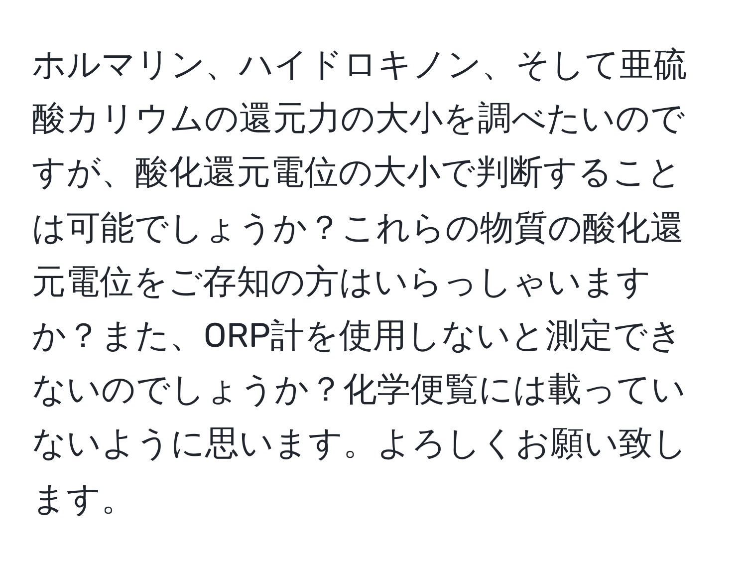 ホルマリン、ハイドロキノン、そして亜硫酸カリウムの還元力の大小を調べたいのですが、酸化還元電位の大小で判断することは可能でしょうか？これらの物質の酸化還元電位をご存知の方はいらっしゃいますか？また、ORP計を使用しないと測定できないのでしょうか？化学便覧には載っていないように思います。よろしくお願い致します。