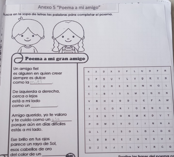 Anexo 5 “Poema a mi amigo” 
Susca en la sopa de letras las palabras pára completar el poema. 
Poema a mi gran amigo 
Un amigo fiel 
es alguien en quien creer 
siempre es dulce 
como la_ : 
De izquierda a derecha, 
cerca o lejos 
está a mi lado 
como un_ 
Amigo querido, yo te valoro 
y te cuido como un_ 
porque aún en días difíciles A 
estás a mi lado. 
O 
Ese brillo en tus ojosx 
parece un rayo de Sol, 
esos cabellos de oro a 
del color de un_