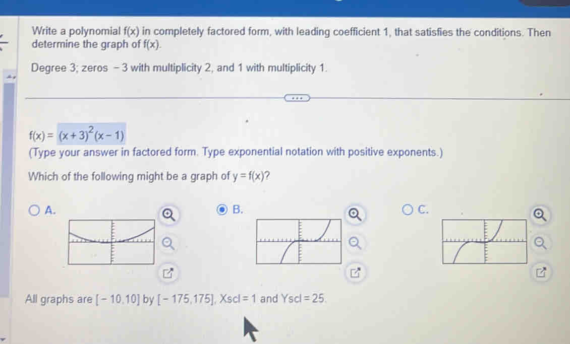 Write a polynomial f(x) in completely factored form, with leading coefficient 1, that satisfies the conditions. Then
determine the graph of f(x).
Degree 3; zeros - 3 with multiplicity 2, and 1 with multiplicity 1.
f(x)=(x+3)^2(x-1)
(Type your answer in factored form. Type exponential notation with positive exponents.)
Which of the following might be a graph of y=f(x) ?
A.
B.
C.
All graphs are [-10,10] by [-175,175], Xscl=1 and Yscl=25.