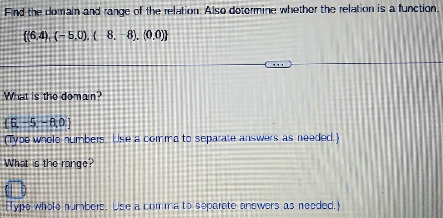 Find the domain and range of the relation. Also determine whether the relation is a function.
 (6,4),(-5,0),(-8,-8),(0,0)
What is the domain?
 6,-5,-8,0
(Type whole numbers. Use a comma to separate answers as needed.) 
What is the range? 
(Type whole numbers. Use a comma to separate answers as needed.)