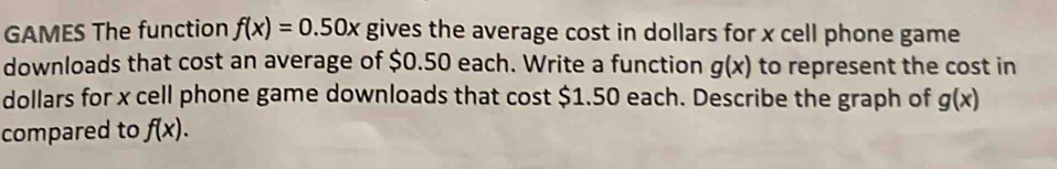 GAMES The function f(x)=0.50x gives the average cost in dollars for x cell phone game 
downloads that cost an average of $0.50 each. Write a function g(x) to represent the cost in
dollars for x cell phone game downloads that cost $1.50 each. Describe the graph of g(x)
compared to f(x).