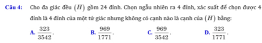 Cho đa giác đều (H) gồm 24 đỉnh. Chọn ngẫu nhiên ra 4 đỉnh, xác suất đế chọn được 4
đinh là 4 đỉnh của một tứ giác nhưng không có cạnh nào là cạnh của (H) bằng:
A.  323/3542 . B.  969/1771 . C.  969/3542 . D.  323/1771 .