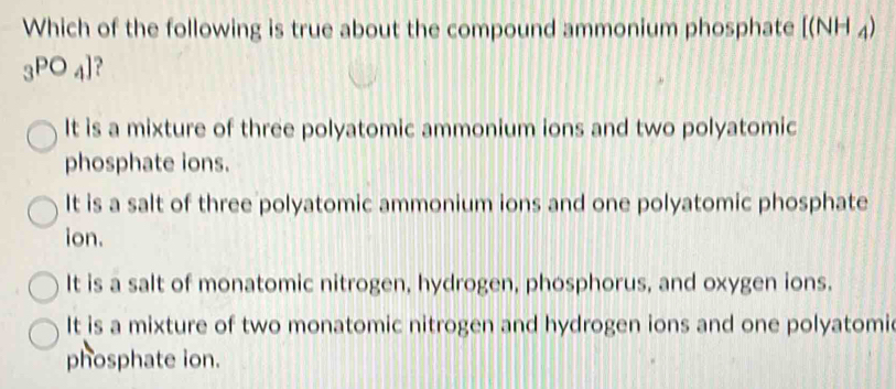 Which of the following is true about the compound ammonium phosphate [(NH_4)
_3PO_4]
It is a mixture of three polyatomic ammonium ions and two polyatomic
phosphate ions.
It is a salt of three polyatomic ammonium ions and one polyatomic phosphate
ion.
It is a salt of monatomic nitrogen, hydrogen, phosphorus, and oxygen ions.
It is a mixture of two monatomic nitrogen and hydrogen ions and one polyatomi
phosphate ion.