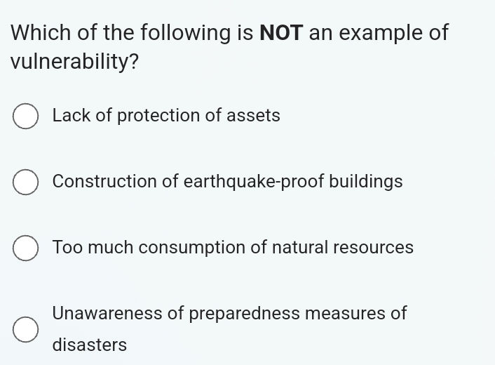 Which of the following is NOT an example of
vulnerability?
Lack of protection of assets
Construction of earthquake-proof buildings
Too much consumption of natural resources
Unawareness of preparedness measures of
disasters