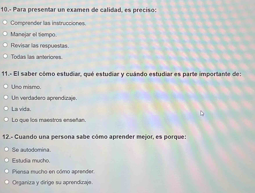 10.- Para presentar un examen de calidad, es preciso:
Comprender las instrucciones.
Manejar el tiempo.
Revisar las respuestas.
Todas las anteriores.
11.- El saber cómo estudiar, qué estudiar y cuándo estudiar es parte importante de:
Uno mismo.
Un verdadero aprendizaje.
La vida.
Lo que los maestros enseñan.
12.- Cuando una persona sabe cómo aprender mejor, es porque:
Se autodomina.
Estudia mucho.
Piensa mucho en cómo aprender.
Organiza y dirige su aprendizaje.