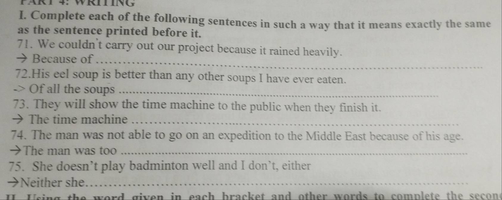 PÄRT 4: WRTING 
I. Complete each of the following sentences in such a way that it means exactly the same 
as the sentence printed before it. 
71. We couldn't carry out our project because it rained heavily. 
→ Because of_ 
72.His eel soup is better than any other soups I have ever eaten. 
-> Of all the soups_ 
73. They will show the time machine to the public when they finish it. 
→ The time machine_ 
74. The man was not able to go on an expedition to the Middle East because of his age. 
→The man was too_ 
75. She doesn’t play badminton well and I don’t, either 
→Neither she_ 
I Using the word given in each bracket and other words to complete the secone