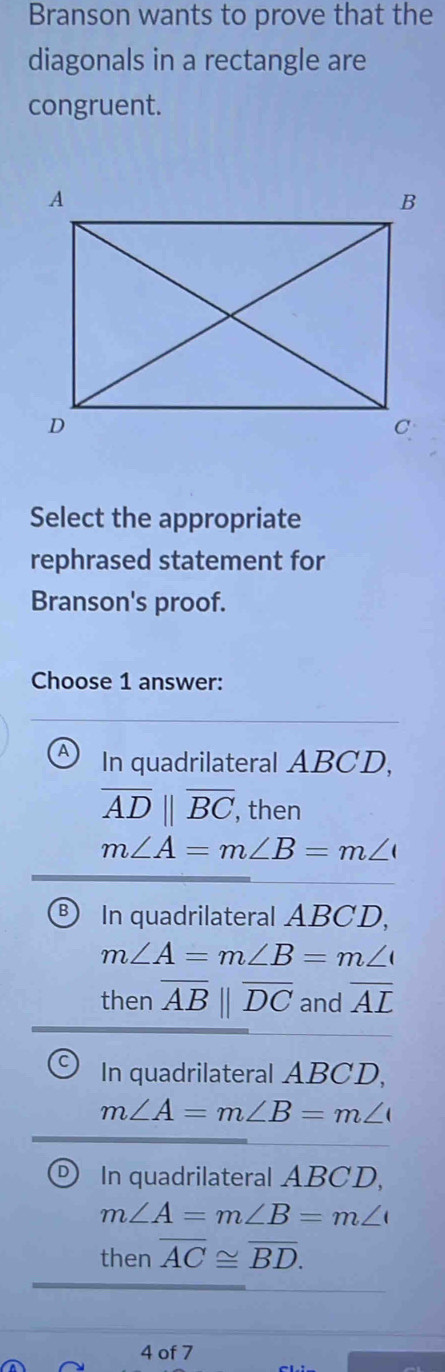 Branson wants to prove that the
diagonals in a rectangle are
congruent.
Select the appropriate
rephrased statement for
Branson's proof.
Choose 1 answer:
In quadrilateral ABCD,
overline ADparallel overline BC , then
m∠ A=m∠ B=m∠
B In quadrilateral ABCD,
m∠ A=m∠ B=m∠
then overline AB||overline DC and overline AL
In quadrilateral ABCD,
m∠ A=m∠ B=m∠
D In quadrilateral ABCD,
m∠ A=m∠ B=m∠
then overline AC≌ overline BD. 
4 of 7