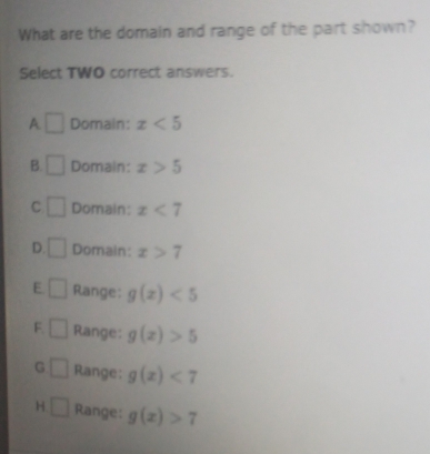 What are the domain and range of the part shown?
Select TWO correct answers.
A □ Domain: x<5</tex>
B. □ Domain: x>5
C □ Domain: x<7</tex>
D. □ Domain: x>7
E □ Range: g(x)<5</tex>
F. □ Range: g(x)>5
G □ Range: g(x)<7</tex>
H □ Range: g(x)>7