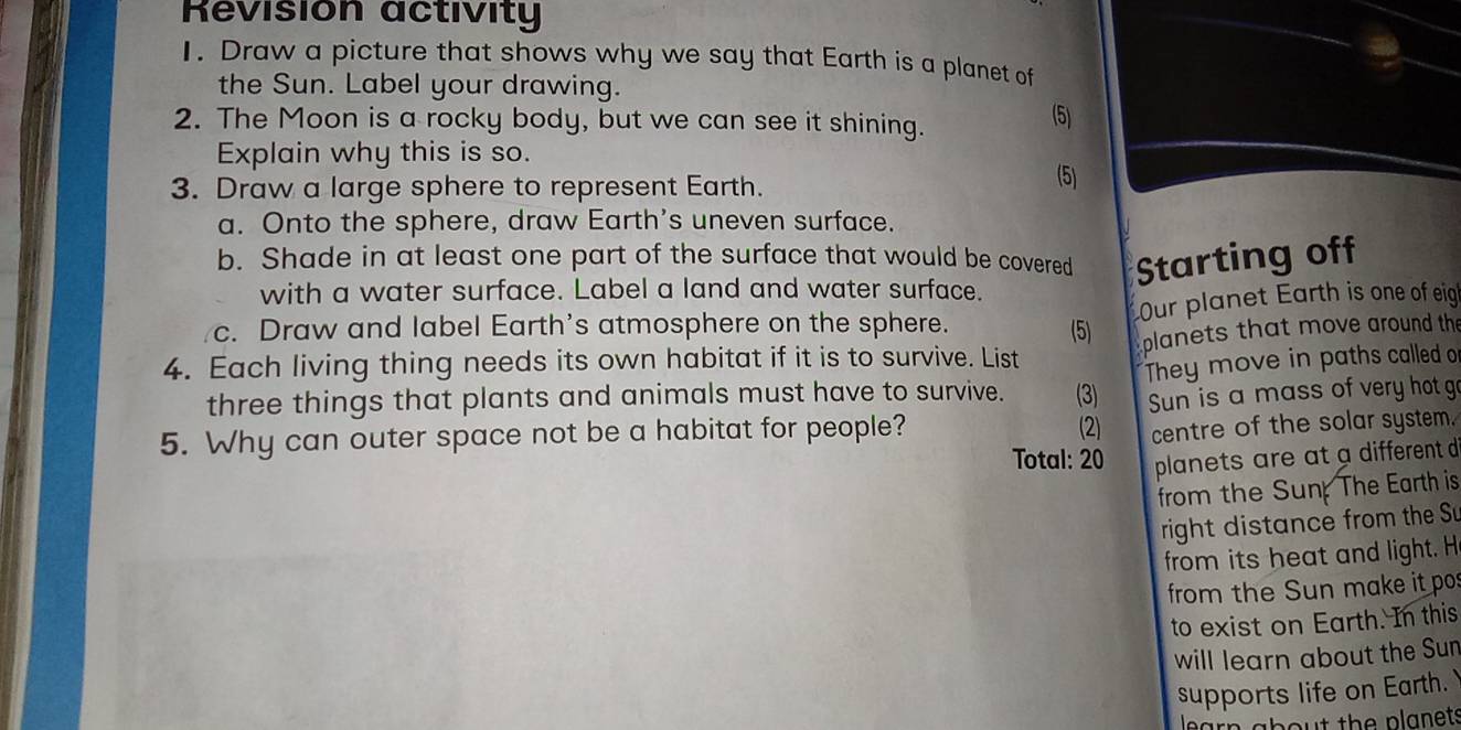 Revision activity 
1. Draw a picture that shows why we say that Earth is a planet of 
the Sun. Label your drawing. 
2. The Moon is a rocky body, but we can see it shining. 
(5) 
Explain why this is so. 
3. Draw a large sphere to represent Earth. 
(5) 
a. Onto the sphere, draw Earth's uneven surface. 
b. Shade in at least one part of the surface that would be covered Starting off 
with a water surface. Label a land and water surface. 
Our planet Earth is one of eig 
c. Draw and label Earth's atmosphere on the sphere. (5) 
planets that move around the 
4. Each living thing needs its own habitat if it is to survive. List 
They move in paths called o 
three things that plants and animals must have to survive. (3) 
5. Why can outer space not be a habitat for people? Sun is a mass of very hot g 
(2) centre of the solar system. 
Total: 20 planets are at a different d 
from the Sun The Earth is 
right distance from the Su 
from its heat and light. H 
from the Sun make it po 
to exist on Earth. In this 
will learn about the Sun 
supports life on Earth. 
learn about the planets