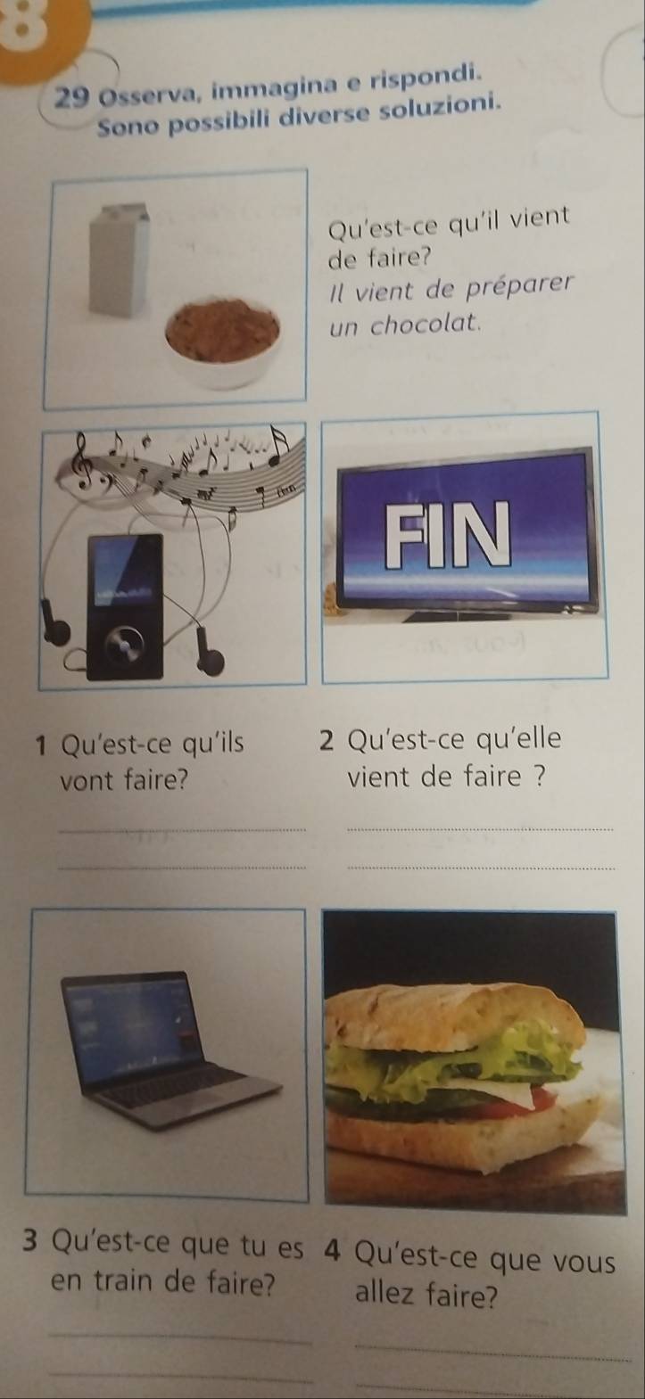 Osserva, immagina e rispondi. 
Sono possibili diverse soluzioni. 
Qu'est-ce qu'il vient 
de faire? 
Il vient de préparer 
un chocolat. 
1 Qu'est-ce qu'ils 2 Qu'est-ce qu'elle 
vont faire? vient de faire ? 
__ 
__ 
3 Qu'est-ce que tu es 4 Qu'est-ce que vous 
en train de faire? allez faire? 
_ 
_ 
_ 
_