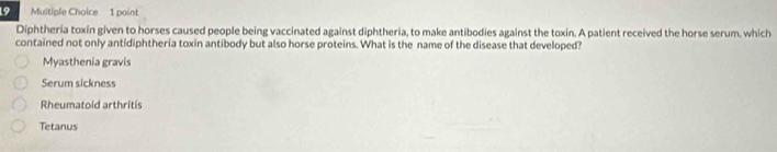 Diphtheria toxín given to horses caused people being vaccinated against diphtheria, to make antibodies against the toxin. A patient received the horse serum, which
contained not only antidiphtheria toxin antibody but also horse proteins. What is the name of the disease that developed?
Myasthenia gravis
Serum sickness
Rheumatoid arthritis
Tetanus