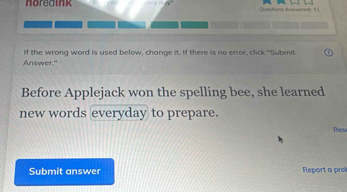 noredink ydo very day" Questions Answered: 11 
If the wrong word is used below, change it. If there is no error, click "Submit 
Answer." 
Before Applejack won the spelling bee, she learned 
new words everyday to prepare. 
Res 
Submit answer Report a prol