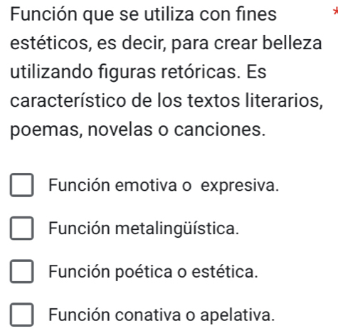 Función que se utiliza con fines
estéticos, es decir, para crear belleza
utilizando figuras retóricas. Es
característico de los textos literarios,
poemas, novelas o canciones.
Función emotiva o expresiva.
Función metalingüística.
Función poética o estética.
Función conativa o apelativa.