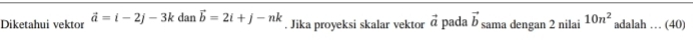 Diketahui vektor vector a=i-2j-3k dan vector b=2i+j-nk. Jika proyeksi skalar vektor vector a pada vector b sama dengan 2 nilai 10n^2 adalah … (40)