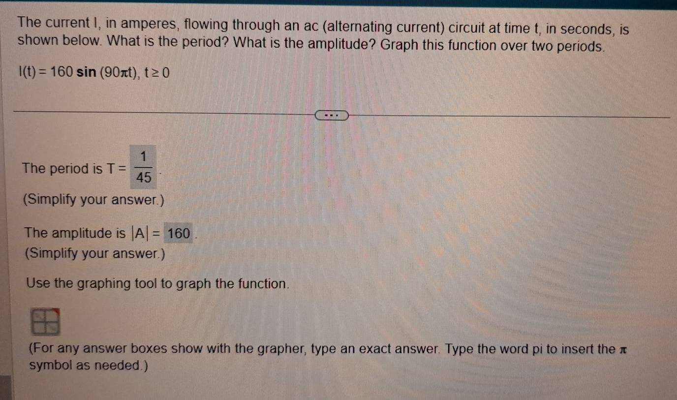 The current I, in amperes, flowing through an ac (alternating current) circuit at time t, in seconds, is 
shown below. What is the period? What is the amplitude? Graph this function over two periods.
l(t)=160sin (90π t), t≥ 0
The period is T= 1/45 . 
(Simplify your answer.) 
The amplitude is |A|=160
(Simplify your answer.) 
Use the graphing tool to graph the function. 
(For any answer boxes show with the grapher, type an exact answer. Type the word pi to insert the π
symbol as needed.)