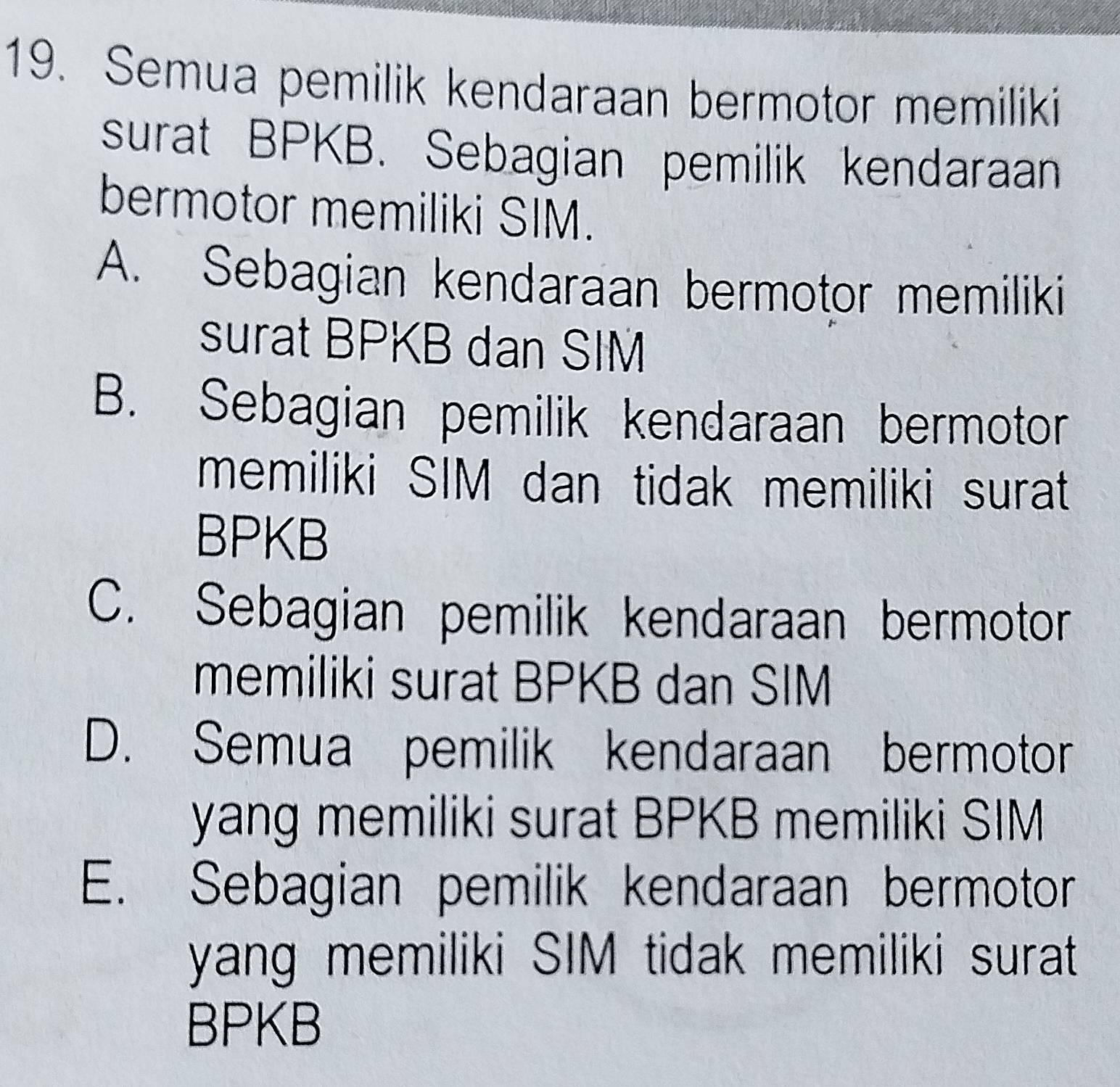 Semua pemilik kendaraan bermotor memiliki
surat BPKB. Sebagian pemilik kendaraan
bermotor memiliki SIM.
A. Sebagian kendaraan bermotor memiliki
surat BPKB dan SIM
B. Sebagian pemilik kendaraan bermotor
memiliki SIM dan tidak memiliki surat
BPKB
C. Sebagian pemilik kendaraan bermotor
memiliki surat BPKB dan SIM
D. Semua pemilik kendaraan bermotor
yang memiliki surat BPKB memiliki SIM
E. Sebagian pemilik kendaraan bermotor
yang memiliki SIM tidak memiliki surat
BPKB