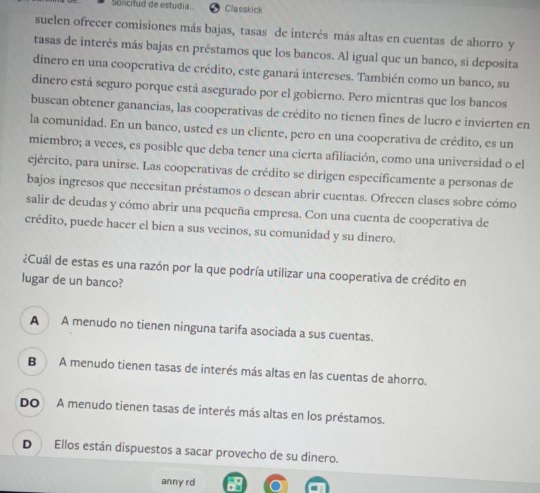 Solicitud de estudia Classkick
suelen ofrecer comisiones más bajas, tasas de interés más altas en cuentas de ahorro y
tasas de interés más bajas en préstamos que los bancos. Al igual que un banco, si deposita
dinero en una cooperativa de crédito, este ganará intereses. También como un banco, su
dinero está seguro porque está asegurado por el gobierno. Pero mientras que los bancos
buscan obtener ganancias, las cooperativas de crédito no tienen fines de lucro e invierten en
la comunidad. En un banco, usted es un cliente, pero en una cooperativa de crédito, es un
miembro; a veces, es posible que deba tener una cierta afiliación, como una universidad o el
ejército, para unirse. Las cooperativas de crédito se dirigen específicamente a personas de
bajos ingresos que necesitan préstamos o desean abrir cuentas. Ofrecen clases sobre cómo
salir de deudas y cómo abrir una pequeña empresa. Con una cuenta de cooperativa de
crédito, puede hacer el bien a sus vecinos, su comunidad y su dinero.
¿Cuál de estas es una razón por la que podría utilizar una cooperativa de crédito en
lugar de un banco?
A A menudo no tienen ninguna tarifa asociada a sus cuentas.
B A menudo tienen tasas de interés más altas en las cuentas de ahorro.
Do A menudo tienen tasas de interés más altas en los préstamos.
D Ellos están dispuestos a sacar provecho de su dinero.
anny rd