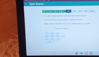 ( Sparx Science 
96 a Re sd to 
A student measured their heart rate each day for a week. 
Their mean heart rate was 63,57.. beats per minute. 
What is their mean heart rate to the nearest beat per minute? 
beats per minute