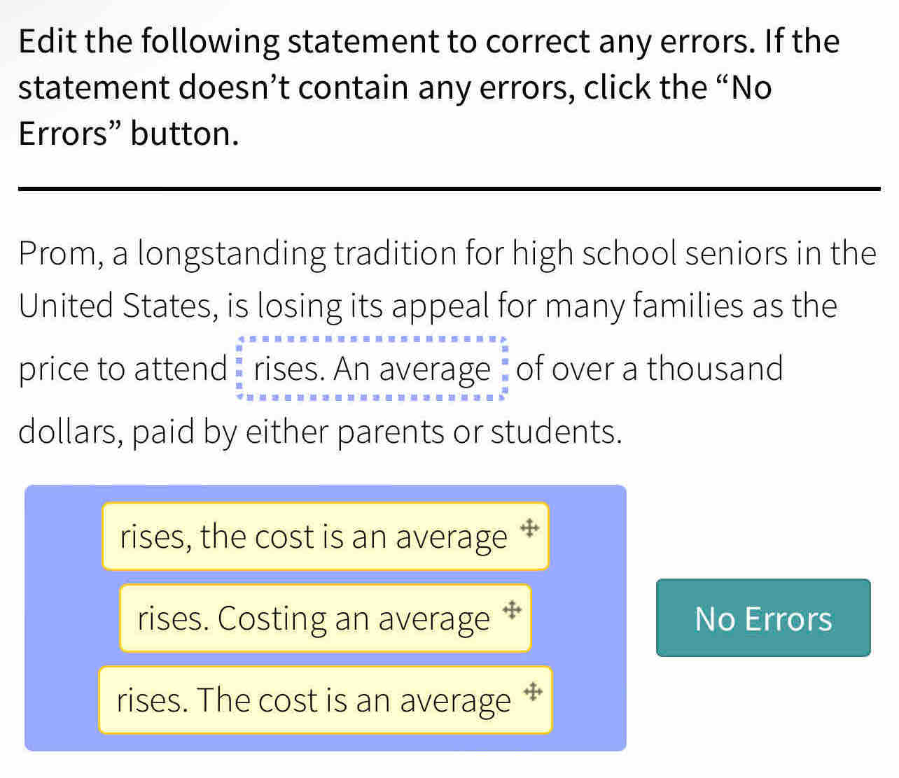 Edit the following statement to correct any errors. If the
statement doesn’t contain any errors, click the “No
Errors” button.
Prom, a longstanding tradition for high school seniors in the
United States, is losing its appeal for many families as the
price to attend rises. An average of over a thousand
dollars, paid by either parents or students.
rises, the cost is an average ‡
rises. Costing an average ‡ No Errors
rises. The cost is an average ‡