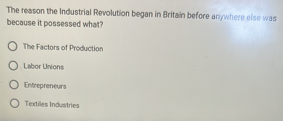 The reason the Industrial Revolution began in Britain before anywhere else was
because it possessed what?
The Factors of Production
Labor Unions
Entrepreneurs
Textiles Industries